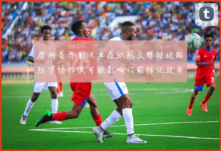 摩纳哥与勒沃库森欧冠交锋时边路防守协作很可能影响门前转化效率