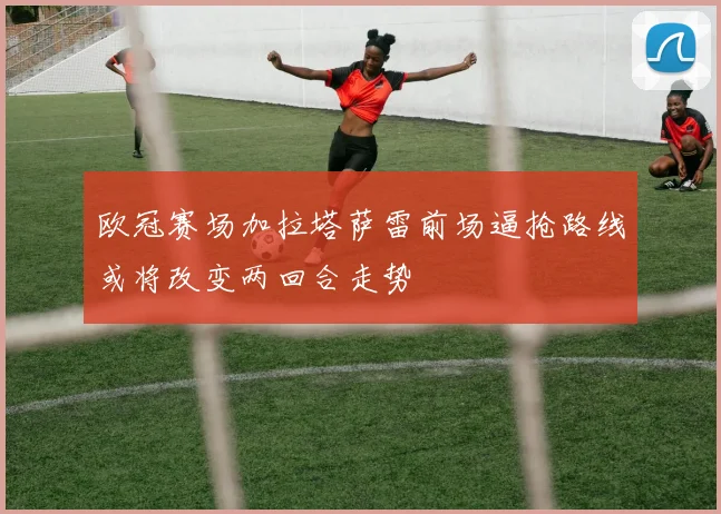 欧冠赛场加拉塔萨雷前场逼抢路线或将改变两回合走势