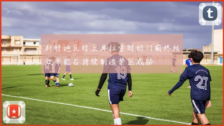 科特迪瓦对上库拉索时的门前终结效率能否持续制造禁区威胁