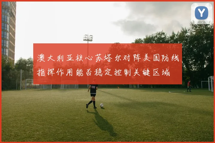 澳大利亚核心苏塔尔对阵美国防线指挥作用能否稳定控制关键区域