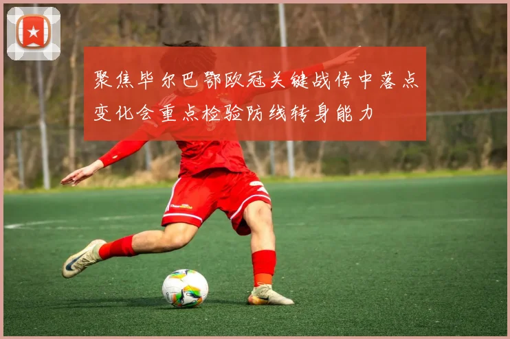 聚焦毕尔巴鄂欧冠关键战传中落点变化会重点检验防线转身能力