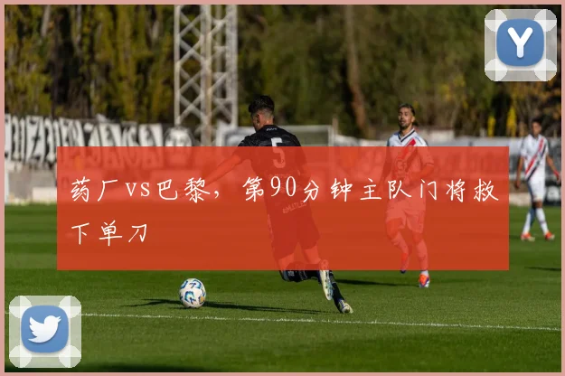 药厂vs巴黎，第90分钟主队门将救下单刀
