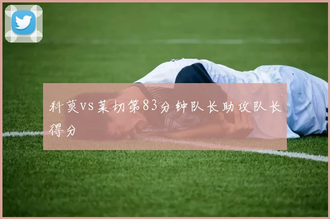 科莫vs莱切第83分钟队长助攻队长得分