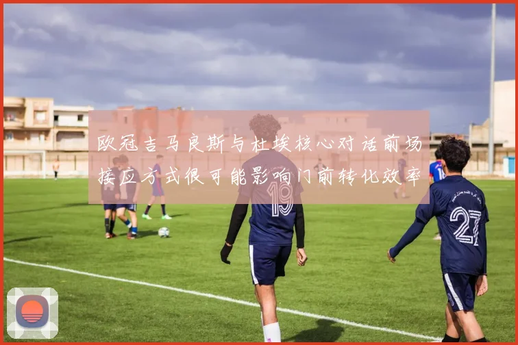 欧冠吉马良斯与杜埃核心对话前场接应方式很可能影响门前转化效率