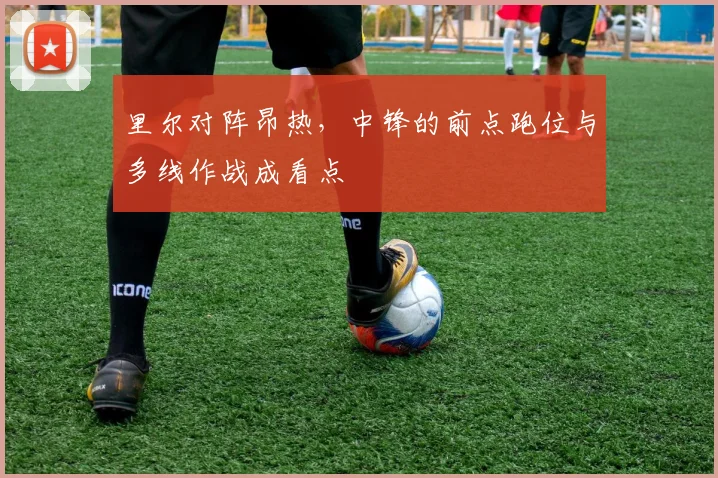 里尔对阵昂热,中锋的前点跑位与多线作战成看点