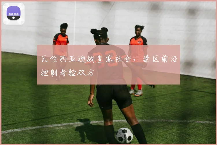 瓦伦西亚迎战皇家社会，禁区前沿控制考验双方