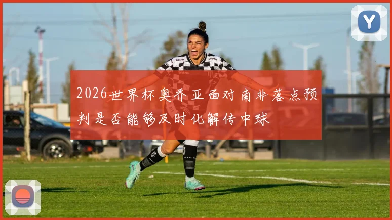 2026世界杯奥乔亚面对南非落点预判是否能够及时化解传中球