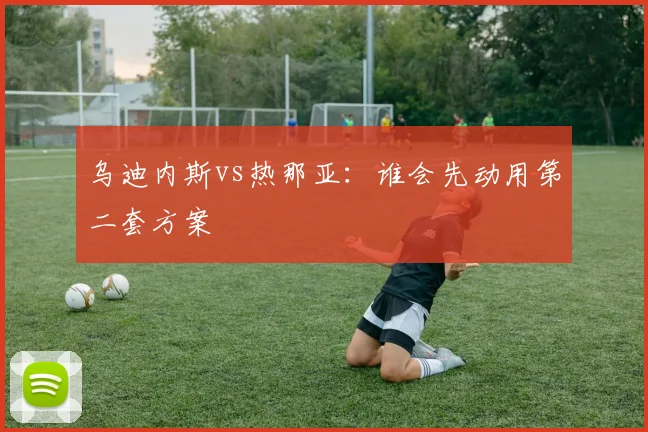 乌迪内斯vs热那亚：谁会先动用第二套方案