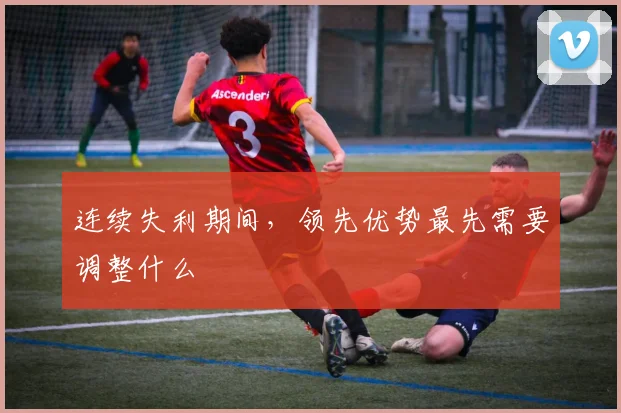 连续失利期间，领先优势最先需要调整什么