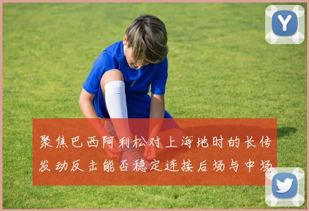 聚焦巴西阿利松对上海地时的长传发动反击能否稳定连接后场与中场