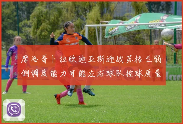 摩洛哥卜拉欣迪亚斯迎战苏格兰弱侧调度能力可能左右球队控球质量
